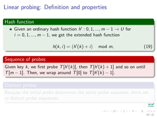 Linear probing: Deﬁnition and properties
Hash function
Given an ordinary hash function h : 0, 1, ..., m − 1 → U for
i = 0, 1, ..., m − 1, we get the extended hash function
h(k, i) = h (k) + i mod m, (19)
Sequence of probes
Given key k, we ﬁrst probe T[h (k)], then T[h (k) + 1] and so on until
T[m − 1]. Then, we wrap around T[0] to T[h (k) − 1].
Distinct probes
Because the initial probe determines the entire probe sequence, there are
m distinct probe sequences.
69 / 81
 