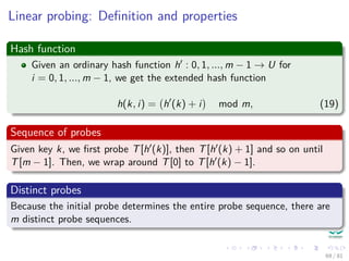 Linear probing: Deﬁnition and properties
Hash function
Given an ordinary hash function h : 0, 1, ..., m − 1 → U for
i = 0, 1, ..., m − 1, we get the extended hash function
h(k, i) = h (k) + i mod m, (19)
Sequence of probes
Given key k, we ﬁrst probe T[h (k)], then T[h (k) + 1] and so on until
T[m − 1]. Then, we wrap around T[0] to T[h (k) − 1].
Distinct probes
Because the initial probe determines the entire probe sequence, there are
m distinct probe sequences.
69 / 81
 