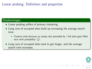 Linear probing: Deﬁnition and properties
Disadvantages
Linear probing suﬀers of primary clustering.
Long runs of occupied slots build up increasing the average search
time.
Clusters arise because an empty slot preceded by i full slots gets ﬁlled
next with probability i+1
m .
Long runs of occupied slots tend to get longer, and the average
search time increases.
70 / 81
 