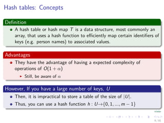 Hash tables: Concepts
Deﬁnition
A hash table or hash map T is a data structure, most commonly an
array, that uses a hash function to eﬃciently map certain identiﬁers of
keys (e.g. person names) to associated values.
Advantages
They have the advantage of having a expected complexity of
operations of O(1 + α)
Still, be aware of α
However, If you have a large number of keys, U
Then, it is impractical to store a table of the size of |U|.
Thus, you can use a hash function h : U→{0, 1, ..., m − 1}
9 / 81
 
