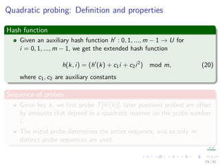 Quadratic probing: Deﬁnition and properties
Hash function
Given an auxiliary hash function h : 0, 1, ..., m − 1 → U for
i = 0, 1, ..., m − 1, we get the extended hash function
h(k, i) = (h (k) + c1i + c2i2
) mod m, (20)
where c1, c2 are auxiliary constants
Sequence of probes
Given key k, we ﬁrst probe T[h (k)], later positions probed are oﬀset
by amounts that depend in a quadratic manner on the probe number
i.
The initial probe determines the entire sequence, and so only m
distinct probe sequences are used.
74 / 81
 