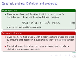 Quadratic probing: Deﬁnition and properties
Hash function
Given an auxiliary hash function h : 0, 1, ..., m − 1 → U for
i = 0, 1, ..., m − 1, we get the extended hash function
h(k, i) = (h (k) + c1i + c2i2
) mod m, (20)
where c1, c2 are auxiliary constants
Sequence of probes
Given key k, we ﬁrst probe T[h (k)], later positions probed are oﬀset
by amounts that depend in a quadratic manner on the probe number
i.
The initial probe determines the entire sequence, and so only m
distinct probe sequences are used.
74 / 81
 
