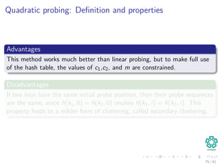 Quadratic probing: Deﬁnition and properties
Advantages
This method works much better than linear probing, but to make full use
of the hash table, the values of c1,c2, and m are constrained.
Disadvantages
If two keys have the same initial probe position, then their probe sequences
are the same, since h(k1, 0) = h(k2, 0) implies h(k1, i) = h(k2, i). This
property leads to a milder form of clustering, called secondary clustering.
75 / 81
 