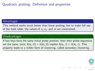 Quadratic probing: Deﬁnition and properties
Advantages
This method works much better than linear probing, but to make full use
of the hash table, the values of c1,c2, and m are constrained.
Disadvantages
If two keys have the same initial probe position, then their probe sequences
are the same, since h(k1, 0) = h(k2, 0) implies h(k1, i) = h(k2, i). This
property leads to a milder form of clustering, called secondary clustering.
75 / 81
 