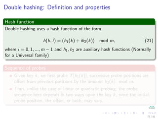 Double hashing: Deﬁnition and properties
Hash function
Double hashing uses a hash function of the form
h(k, i) = (h1(k) + ih2(k)) mod m, (21)
where i = 0, 1, ..., m − 1 and h1, h2 are auxiliary hash functions (Normally
for a Universal family)
Sequence of probes
Given key k, we ﬁrst probe T[h1(k)], successive probe positions are
oﬀset from previous positions by the amount h2(k) mod m.
Thus, unlike the case of linear or quadratic probing, the probe
sequence here depends in two ways upon the key k, since the initial
probe position, the oﬀset, or both, may vary.
77 / 81
 