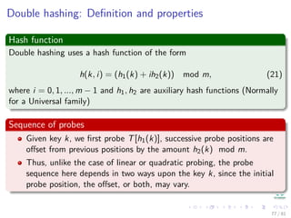 Double hashing: Deﬁnition and properties
Hash function
Double hashing uses a hash function of the form
h(k, i) = (h1(k) + ih2(k)) mod m, (21)
where i = 0, 1, ..., m − 1 and h1, h2 are auxiliary hash functions (Normally
for a Universal family)
Sequence of probes
Given key k, we ﬁrst probe T[h1(k)], successive probe positions are
oﬀset from previous positions by the amount h2(k) mod m.
Thus, unlike the case of linear or quadratic probing, the probe
sequence here depends in two ways upon the key k, since the initial
probe position, the oﬀset, or both, may vary.
77 / 81
 