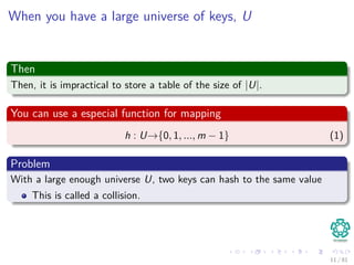 When you have a large universe of keys, U
Then
Then, it is impractical to store a table of the size of |U|.
You can use a especial function for mapping
h : U→{0, 1, ..., m − 1} (1)
Problem
With a large enough universe U, two keys can hash to the same value
This is called a collision.
11 / 81
 