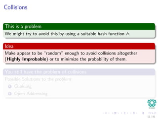Collisions
This is a problem
We might try to avoid this by using a suitable hash function h.
Idea
Make appear to be “random” enough to avoid collisions altogether
(Highly Improbable) or to minimize the probability of them.
You still have the problem of collisions
Possible Solutions to the problem:
1 Chaining
2 Open Addressing
12 / 81
 