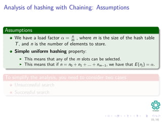 Analysis of hashing with Chaining: Assumptions
Assumptions
We have a load factor α = n
m , where m is the size of the hash table
T, and n is the number of elements to store.
Simple uniform hashing property:
This means that any of the m slots can be selected.
This means that if n = n0 + n1 + ... + nm−1, we have that E(nj ) = α.
To simplify the analysis, you need to consider two cases
Unsuccessful search
Successful search
15 / 81
 