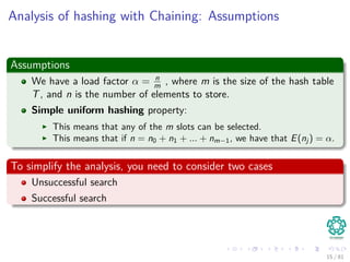Analysis of hashing with Chaining: Assumptions
Assumptions
We have a load factor α = n
m , where m is the size of the hash table
T, and n is the number of elements to store.
Simple uniform hashing property:
This means that any of the m slots can be selected.
This means that if n = n0 + n1 + ... + nm−1, we have that E(nj ) = α.
To simplify the analysis, you need to consider two cases
Unsuccessful search
Successful search
15 / 81
 