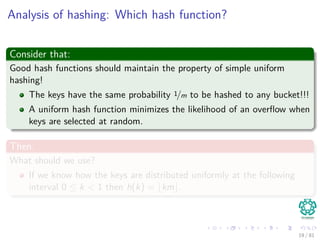 Analysis of hashing: Which hash function?
Consider that:
Good hash functions should maintain the property of simple uniform
hashing!
The keys have the same probability 1/m to be hashed to any bucket!!!
A uniform hash function minimizes the likelihood of an overﬂow when
keys are selected at random.
Then:
What should we use?
If we know how the keys are distributed uniformly at the following
interval 0 ≤ k < 1 then h(k) = km .
19 / 81
 