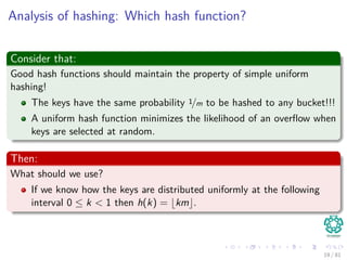 Analysis of hashing: Which hash function?
Consider that:
Good hash functions should maintain the property of simple uniform
hashing!
The keys have the same probability 1/m to be hashed to any bucket!!!
A uniform hash function minimizes the likelihood of an overﬂow when
keys are selected at random.
Then:
What should we use?
If we know how the keys are distributed uniformly at the following
interval 0 ≤ k < 1 then h(k) = km .
19 / 81
 