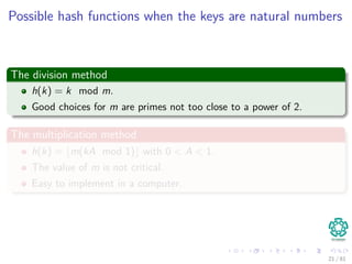 Possible hash functions when the keys are natural numbers
The division method
h(k) = k mod m.
Good choices for m are primes not too close to a power of 2.
The multiplication method
h(k) = m(kA mod 1) with 0 < A < 1.
The value of m is not critical.
Easy to implement in a computer.
21 / 81
 