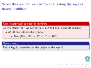 When they are not, we need to interpreting the keys as
natural numbers
Keys interpreted as natural numbers
Given a string “pt”, we can say p = 112 and t=116 (ASCII numbers)
ASCII has 128 possible symbols.
Then (128 × 112) + 1280
× 116 = 14452
Nevertheless
This is highly dependent on the origins of the keys!!!
22 / 81
 