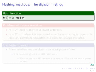 Hashing methods: The division method
Hash function
h(k) = k mod m
Problems with some selections
m = 2p, h(k) is only the p lowest-order bits.
m = 2p − 1, when k is interpreted as a character string interpreted in
radix 2p, permuting characters in k does not change the value.
It is better to select
Prime numbers not too close to an exact power of two.
For example, given n = 2000 elements.
We can use m = 701 because it is near to 2000/3 but not near a power
of two.
24 / 81
 