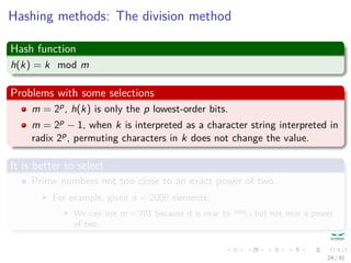 Hashing methods: The division method
Hash function
h(k) = k mod m
Problems with some selections
m = 2p, h(k) is only the p lowest-order bits.
m = 2p − 1, when k is interpreted as a character string interpreted in
radix 2p, permuting characters in k does not change the value.
It is better to select
Prime numbers not too close to an exact power of two.
For example, given n = 2000 elements.
We can use m = 701 because it is near to 2000/3 but not near a power
of two.
24 / 81
 