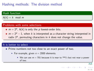 Hashing methods: The division method
Hash function
h(k) = k mod m
Problems with some selections
m = 2p, h(k) is only the p lowest-order bits.
m = 2p − 1, when k is interpreted as a character string interpreted in
radix 2p, permuting characters in k does not change the value.
It is better to select
Prime numbers not too close to an exact power of two.
For example, given n = 2000 elements.
We can use m = 701 because it is near to 2000/3 but not near a power
of two.
24 / 81
 