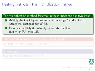 Hashing methods: The multiplication method
The multiplication method for creating hash functions has two steps
1 Multiply the key k by a constant A in the range 0 < A < 1 and
extract the fractional part of kA.
2 Then, you multiply the value by m an take the ﬂoor,
h(k) = m (kA mod 1) .
The mod allows to extract that fractional part!!!
kA mod 1 = kA − kA , 0 < A < 1.
Advantages:
m is not critical, normally m = 2p.
26 / 81
 