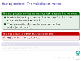 Hashing methods: The multiplication method
The multiplication method for creating hash functions has two steps
1 Multiply the key k by a constant A in the range 0 < A < 1 and
extract the fractional part of kA.
2 Then, you multiply the value by m an take the ﬂoor,
h(k) = m (kA mod 1) .
The mod allows to extract that fractional part!!!
kA mod 1 = kA − kA , 0 < A < 1.
Advantages:
m is not critical, normally m = 2p.
26 / 81
 