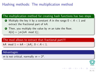 Hashing methods: The multiplication method
The multiplication method for creating hash functions has two steps
1 Multiply the key k by a constant A in the range 0 < A < 1 and
extract the fractional part of kA.
2 Then, you multiply the value by m an take the ﬂoor,
h(k) = m (kA mod 1) .
The mod allows to extract that fractional part!!!
kA mod 1 = kA − kA , 0 < A < 1.
Advantages:
m is not critical, normally m = 2p.
26 / 81
 