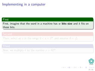 Implementing in a computer
First
First, imagine that the word in a machine has w bits size and k ﬁts on
those bits.
Second
Then, select an s in the range 0 < s < 2w and assume A = s
2w .
Third
Now, we multiply k by the number s = A2w .
27 / 81
 