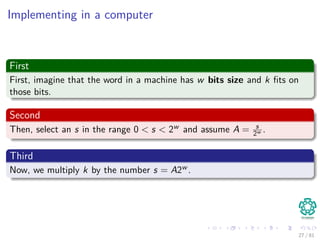 Implementing in a computer
First
First, imagine that the word in a machine has w bits size and k ﬁts on
those bits.
Second
Then, select an s in the range 0 < s < 2w and assume A = s
2w .
Third
Now, we multiply k by the number s = A2w .
27 / 81
 