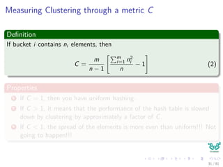 Measuring Clustering through a metric C
Deﬁnition
If bucket i contains ni elements, then
C =
m
n − 1
m
i=1 n2
i
n
− 1 (2)
Properties
1 If C = 1, then you have uniform hashing.
2 If C > 1, it means that the performance of the hash table is slowed
down by clustering by approximately a factor of C.
3 If C < 1, the spread of the elements is more even than uniform!!! Not
going to happen!!!
31 / 81
 