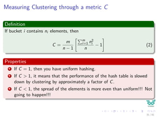 Measuring Clustering through a metric C
Deﬁnition
If bucket i contains ni elements, then
C =
m
n − 1
m
i=1 n2
i
n
− 1 (2)
Properties
1 If C = 1, then you have uniform hashing.
2 If C > 1, it means that the performance of the hash table is slowed
down by clustering by approximately a factor of C.
3 If C < 1, the spread of the elements is more even than uniform!!! Not
going to happen!!!
31 / 81
 