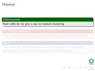 However
Unfortunately
Hash table do not give a way to measure clustering
Thus, table designers
They should provide some clustering estimation as part of the interface.
Thus
The reason the clustering measure works is because it is based on an
estimate of the variance of the distribution of bucket sizes.
32 / 81
 
