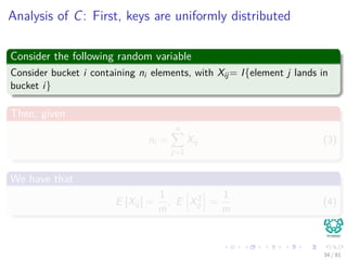 Analysis of C: First, keys are uniformly distributed
Consider the following random variable
Consider bucket i containing ni elements, with Xij= I{element j lands in
bucket i}
Then, given
ni =
n
j=1
Xij (3)
We have that
E [Xij] =
1
m
, E X2
ij =
1
m
(4)
34 / 81
 