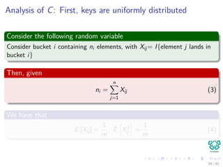 Analysis of C: First, keys are uniformly distributed
Consider the following random variable
Consider bucket i containing ni elements, with Xij= I{element j lands in
bucket i}
Then, given
ni =
n
j=1
Xij (3)
We have that
E [Xij] =
1
m
, E X2
ij =
1
m
(4)
34 / 81
 