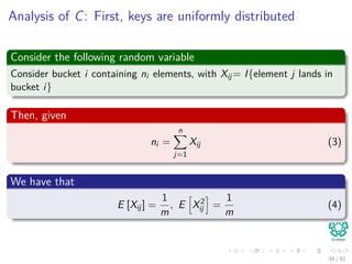 Analysis of C: First, keys are uniformly distributed
Consider the following random variable
Consider bucket i containing ni elements, with Xij= I{element j lands in
bucket i}
Then, given
ni =
n
j=1
Xij (3)
We have that
E [Xij] =
1
m
, E X2
ij =
1
m
(4)
34 / 81
 