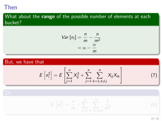 Then
What about the range of the possible number of elements at each
bucket?
Var [ni ] =
n
m
−
n
m2
= α −
α
m
But, we have that
E n2
i = E


n
j=1
X2
ij +
n
j=1
n
k=1,k=j
XijXik

 (7)
Or
E n2
i =
n
m
+
n
j=1
n
k=1,k=j
1
m2
(8)
37 / 81
 