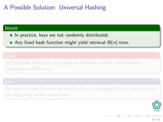 A Possible Solution: Universal Hashing
Issues
In practice, keys are not randomly distributed.
Any ﬁxed hash function might yield retrieval Θ(n) time.
Goal
To ﬁnd hash functions that produce uniform random table indexes
irrespective of the keys.
Idea
To select a hash function at random from a designed class of functions at
the beginning of the execution.
47 / 81
 