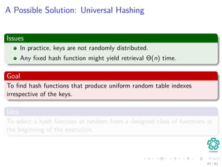 A Possible Solution: Universal Hashing
Issues
In practice, keys are not randomly distributed.
Any ﬁxed hash function might yield retrieval Θ(n) time.
Goal
To ﬁnd hash functions that produce uniform random table indexes
irrespective of the keys.
Idea
To select a hash function at random from a designed class of functions at
the beginning of the execution.
47 / 81
 