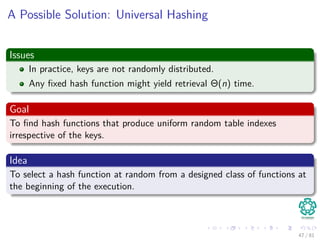 A Possible Solution: Universal Hashing
Issues
In practice, keys are not randomly distributed.
Any ﬁxed hash function might yield retrieval Θ(n) time.
Goal
To ﬁnd hash functions that produce uniform random table indexes
irrespective of the keys.
Idea
To select a hash function at random from a designed class of functions at
the beginning of the execution.
47 / 81
 