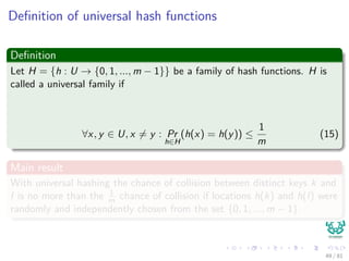 Deﬁnition of universal hash functions
Deﬁnition
Let H = {h : U → {0, 1, ..., m − 1}} be a family of hash functions. H is
called a universal family if
∀x, y ∈ U, x = y : Pr
h∈H
(h(x) = h(y)) ≤
1
m
(15)
Main result
With universal hashing the chance of collision between distinct keys k and
l is no more than the 1
m chance of collision if locations h(k) and h(l) were
randomly and independently chosen from the set {0, 1, ..., m − 1}.
49 / 81
 