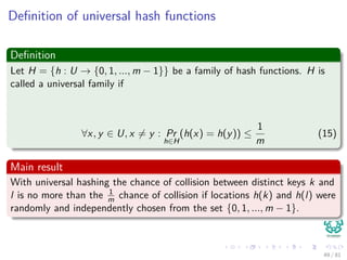 Deﬁnition of universal hash functions
Deﬁnition
Let H = {h : U → {0, 1, ..., m − 1}} be a family of hash functions. H is
called a universal family if
∀x, y ∈ U, x = y : Pr
h∈H
(h(x) = h(y)) ≤
1
m
(15)
Main result
With universal hashing the chance of collision between distinct keys k and
l is no more than the 1
m chance of collision if locations h(k) and h(l) were
randomly and independently chosen from the set {0, 1, ..., m − 1}.
49 / 81
 