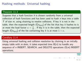 Hashing methods: Universal hashing
Theorem 11.3
Suppose that a hash function h is chosen randomly from a universal
collection of hash functions and has been used to hash n keys into a table
T of size m, using chaining to resolve collisions. If key k is not in the
table, then the expected length E[nh(k)] of the list that key k hashes to is
at most the load factor α = n
m . If key k is in the table, then the expected
length E[nh(k)] of the list containing key k is at most 1 + α.
Corollary 11.4
Using universal hashing and collision resolution by chaining in an initially
empty table with m slots, it takes expected time Θ(n) to handle any
sequence of n INSERT, SEARCH, and DELETE operations O(m) INSERT
operations.
50 / 81
 