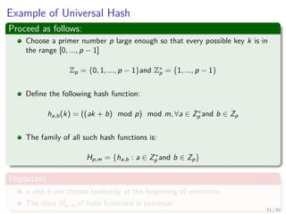 Example of Universal Hash
Proceed as follows:
Choose a primer number p large enough so that every possible key k is in
the range [0, ..., p − 1]
Zp = {0, 1, ..., p − 1}and Z∗
p = {1, ..., p − 1}
Deﬁne the following hash function:
ha,b(k) = ((ak + b) mod p) mod m, ∀a ∈ Z∗
p and b ∈ Zp
The family of all such hash functions is:
Hp,m = {ha,b : a ∈ Z∗
p and b ∈ Zp}
Important
a and b are chosen randomly at the beginning of execution.
The class Hp,m of hash functions is universal.
51 / 81
 