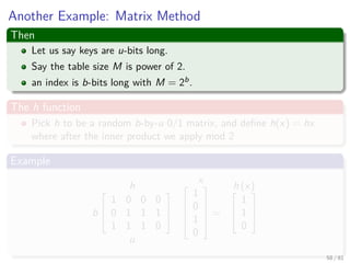 Another Example: Matrix Method
Then
Let us say keys are u-bits long.
Say the table size M is power of 2.
an index is b-bits long with M = 2b.
The h function
Pick h to be a random b-by-u 0/1 matrix, and deﬁne h(x) = hx
where after the inner product we apply mod 2
Example
h
b



1 0 0 0
0 1 1 1
1 1 1 0



u
x




1
0
1
0





=
h (x)


1
1
0



58 / 81
 