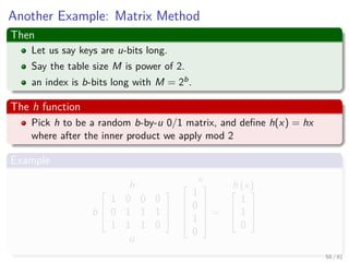 Another Example: Matrix Method
Then
Let us say keys are u-bits long.
Say the table size M is power of 2.
an index is b-bits long with M = 2b.
The h function
Pick h to be a random b-by-u 0/1 matrix, and deﬁne h(x) = hx
where after the inner product we apply mod 2
Example
h
b



1 0 0 0
0 1 1 1
1 1 1 0



u
x




1
0
1
0





=
h (x)


1
1
0



58 / 81
 