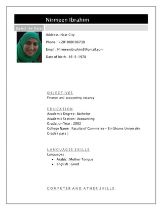 Nirmeen Ibrahim
[Select the Date]
Address: Nasr City
Phone : +201000106738
Email : Nirmeenibrahim5@gmail.com
Date of birth : 16-5-1978
O B J E C T I V E S
Finance and accounting vacancy
E D U C A T I O N
Academic Degree : Bachelor
Academic Section : Accounting
Gradation Year : 2002
College Name : Faculty of Commerce – Ein Shams University
Grade ( pass )
L A N G U A G E S S K I L L S
Languages :
 Arabic :Mother Tongue
 English : Good
C O M P U T E R A N D A T H E R S K I L L S :
 