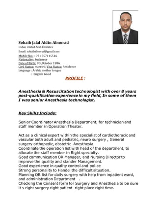 Sohaib Jalal Aldin Almorad
Dubai, United Arab Emirates
Email: sohaibalmorad@gmail.com
Mobile No.: +971 557145516
Nationality: Sudanese
Date of Birth: 8th,October 1986
Civil Status: married, Visa Status: Residence
language : Arabic mother tongue
: English Good
PROFILE :
Anesthesia & Resuscitation technologist with over 8 years
post-qualification experience in my field, In some of them
I was senior Anesthesia technologist.
Key Skills Include:
Senior Coordinator Anesthesia Department, for technician and
staff member in Operation Theater.
Act as a clinical expert within the specialist of cardiothoracic and
vascular both adult and pediatric, neuro surgery , General
surgery orthopedic, obstetric Anesthesia.
Coordinate the operation list with head of the department, to
allocate the staff member in Right specialty.
Good communication OR Manager, and Nursing Director to
improve the quality and stander Management.
Good experience in quality control and police
Strong personality to Handel the difficult situation.
Planning OR list for daily surgery with help from inpatient ward,
and administration Department .
Checking the Consent form for Surgery and Anesthesia to be sure
it s right surgery right patient right place right time.
 