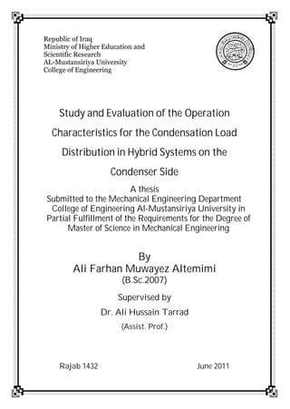 Republic of Iraq
Ministry of Higher Education and
Scientific Research
AL-Mustansiriya University
College of Engineering
Study and Evaluation of the Operation
Characteristics for the Condensation Load
Distribution in Hybrid Systems on the
Condenser Side
A thesis
Submitted to the Mechanical Engineering Department
College of Engineering Al-Mustansiriya University in
Partial Fulfillment of the Requirements for the Degree of
Master of Science in Mechanical Engineering
By
Ali Farhan Muwayez Altemimi
(B.Sc.2007)
Supervised by
Dr. Ali Hussain Tarrad
(Assist. Prof.)
Rajab 1432 June 2011
 
