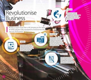 Global
Offering multi-currency
functionality and being
adaptable with industry standard
chip & pin devices, KCPOS is
the dynamic EPOS solution that
delivers everything you need
and then some.
Revolutionise
Business
KCPOS is much more than a till, bringing to the table
an EPOS solution fully equipped to revolutionise the
way you do business
Integrate
Connected directly to your
accounts and e-commerce
channels, you’re prepared to trade
on all fronts. Transactions are
extremely easy to process in an
intuitive user-interface, reducing
your queue times to put a smile on
the face of customers.
Tablet
KCPOS also joins you on the
road at events and exhibitions,
supported by backups that will
save data and reconnect to your
system to keep everything
up-to-date in an instant.
Monitor
Additionally, you’ll always be
aware of business performance
with virtually live reporting
capabilities that can target the
entire system or individual points
of sale for key decision making.
3
 
