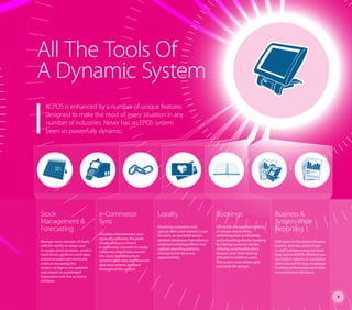 All The Tools Of
A Dynamic System
Stock
Management &
Forecasting
Manage every element of stock,
with the ability to assign and
re-assign stock locations, predict
stock levels, perform stock takes
and price audits electronically
without disrupting the
system, as figures are updated
and shared via automated
integration with the accounts
software.
e-Commerce
Sync
Develop a link between your
accounts software, the point
of sale, and your chosen
e-commerce channels to create
a business that trades around
the clock, benefiting from
synchronised sales and financial
data that remains updated
throughout the system.
Loyalty
Retaining customers with
special offers and rewards is just
the start, as you build secure,
detailed databases that enhance
targeted marketing efforts and
capture spending patterns,
driving further business
opportunities.
Bookings
Efficiently manage the booking
of venues and facilities,
optimising their profitability
and preventing double booking
by storing customer details,
utilising customisable diary
features and ‘time-locking’
allocations visible to users.
The system even allows split
payments for groups.
Business &
System-Wide
Reporting
Drill down to the details of every
branch, channel, point of sale
or staff member using real-time
data held in KCPOS. Whether you
use built-in reports or customise
them yourself it’s easy to analyse
business performance and make
more informed decisions.
KCPOS is enhanced by a number of unique features
designed to make the most of every situation in any
number of industries. Never has an EPOS system
been so powerfully dynamic.
4
 