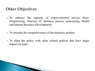  To enhance the capacity of export-oriented service firms:
(Engineering, Tourism, IT, Business process outsourcing, Health
and Human Resource Development)
 To increase the competitiveness of the domestic product.
 To align the policy with other related policies that have larger
impact on trade.
 