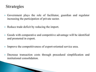  Government plays the role of facilitator, guardian and regulator
increasing the participation of private sector.
 Reduce trade deficit by reducing the import.
 Goods with comparative and competitive advantage will be identified
and promoted in export.
 Improve the competitiveness of export-oriented service area.
 Decrease transaction costs through procedural simplification and
institutional consolidation.
 