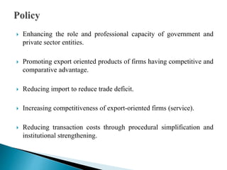  Enhancing the role and professional capacity of government and
private sector entities.
 Promoting export oriented products of firms having competitive and
comparative advantage.
 Reducing import to reduce trade deficit.
 Increasing competitiveness of export-oriented firms (service).
 Reducing transaction costs through procedural simplification and
institutional strengthening.
 